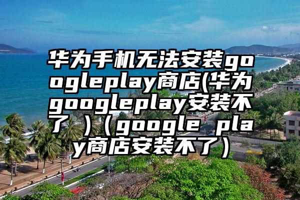 华为手机无法安装googleplay商店(华为googleplay安装不了 )（google play商店安装不了）