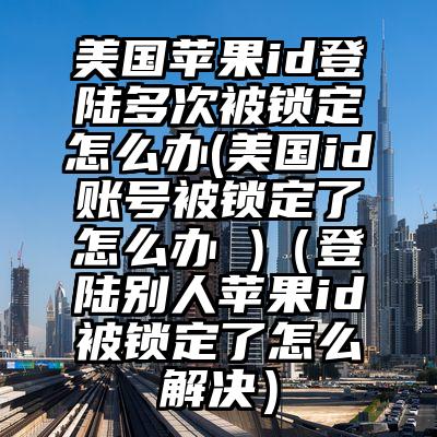 美国苹果id登陆多次被锁定怎么办(美国id账号被锁定了怎么办 )（登陆别人苹果id被锁定了怎么解决）