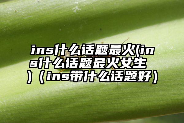 ins什么话题最火(ins什么话题最火女生 )（ins带什么话题好）