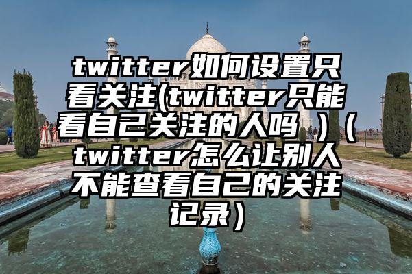 twitter如何设置只看关注(twitter只能看自己关注的人吗 )（twitter怎么让别人不能查看自己的关注记录）