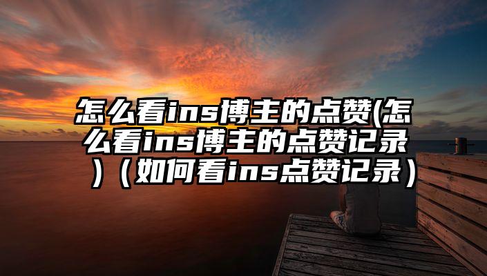 怎么看ins博主的点赞(怎么看ins博主的点赞记录 )（如何看ins点赞记录）