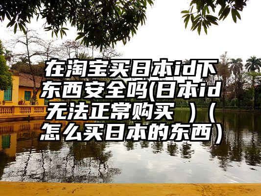 在淘宝买日本id下东西安全吗(日本id无法正常购买 )（怎么买日本的东西）