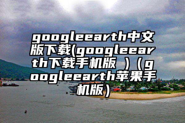 googleearth中文版下载(googleearth下载手机版 )（googleearth苹果手机版）