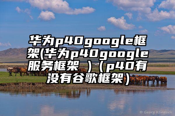 华为p40google框架(华为p40google服务框架 )（p40有没有谷歌框架）