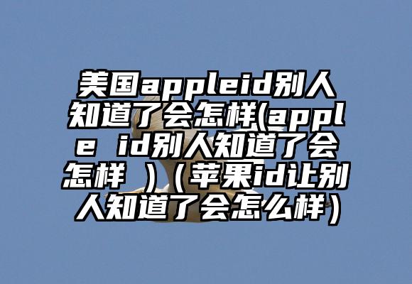 美国appleid别人知道了会怎样(apple id别人知道了会怎样 )（苹果id让别人知道了会怎么样）