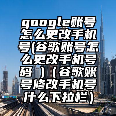 google账号怎么更改手机号(谷歌账号怎么更改手机号码 )（谷歌账号修改手机号什么下拉栏）