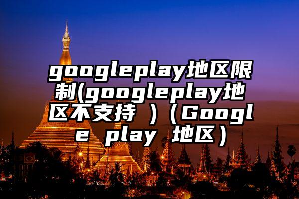 googleplay地区限制(googleplay地区不支持 )（Google play 地区）