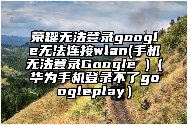 荣耀无法登录google无法连接wlan(手机无法登录Google )（华为手机登录不了googleplay）