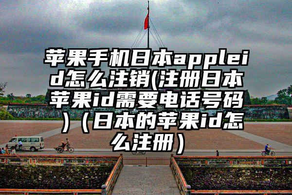 苹果手机日本appleid怎么注销(注册日本苹果id需要电话号码 )（日本的苹果id怎么注册）