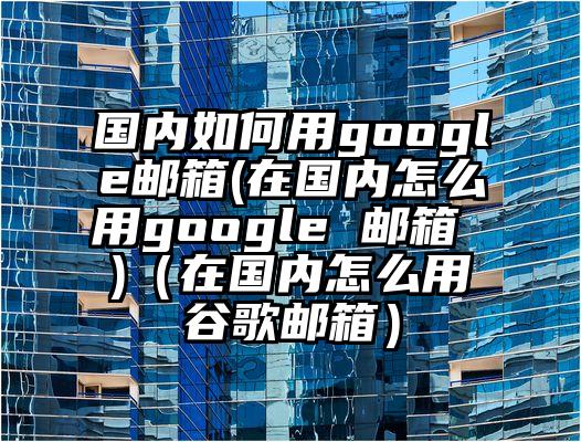国内如何用google邮箱(在国内怎么用google 邮箱 )（在国内怎么用谷歌邮箱）