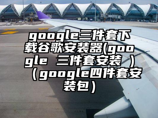 google三件套下载谷歌安装器(google 三件套安装 )（google四件套安装包）
