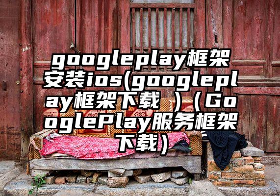 googleplay框架安装ios(googleplay框架下载 )（GooglePlay服务框架下载）