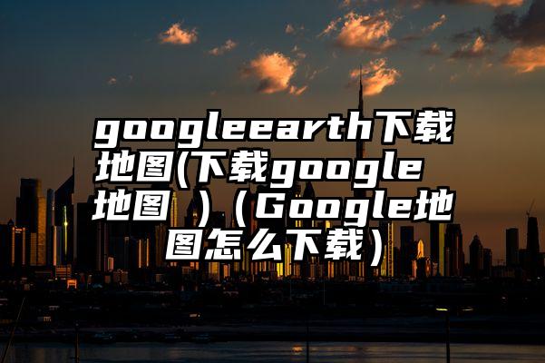 googleearth下载地图(下载google 地图 )（Google地图怎么下载）