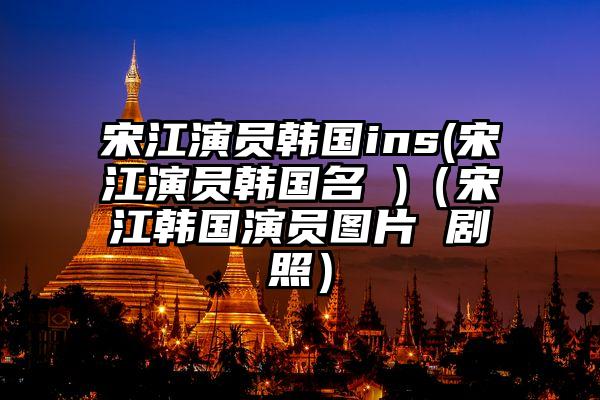 宋江演员韩国ins(宋江演员韩国名 )（宋江韩国演员图片 剧照）