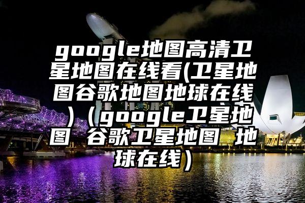 google地图高清卫星地图在线看(卫星地图谷歌地图地球在线 )（google卫星地图 谷歌卫星地图 地球在线）