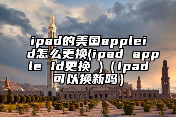 ipad的美国appleid怎么更换(ipad apple id更换 )（ipad可以换新吗）