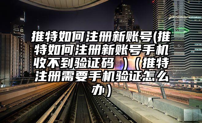推特如何注册新账号(推特如何注册新账号手机收不到验证码 )（推特注册需要手机验证怎么办）