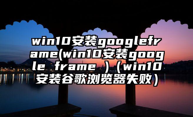 win10安装googleframe(win10安装google frame )（win10安装谷歌浏览器失败）