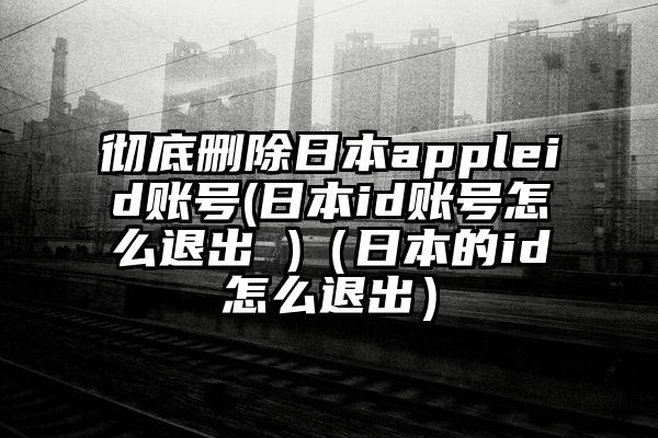 彻底删除日本appleid账号(日本id账号怎么退出 )（日本的id怎么退出）