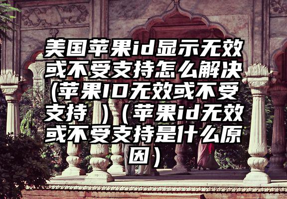 美国苹果id显示无效或不受支持怎么解决(苹果ID无效或不受支持 )（苹果id无效或不受支持是什么原因）