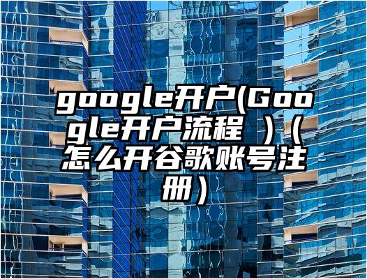google开户(Google开户流程 )（怎么开谷歌账号注册）