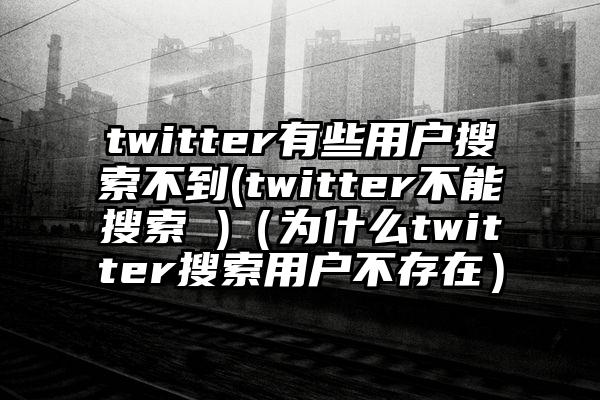 twitter有些用户搜索不到(twitter不能搜索 )(为什么twitter搜索用户不存在)