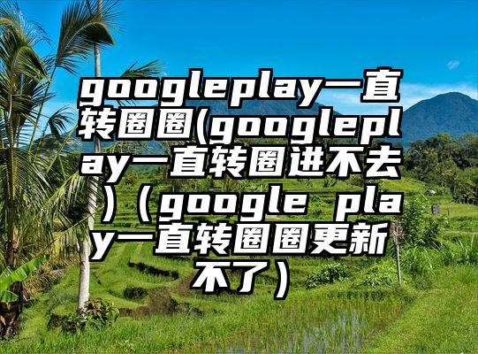 googleplay一直转圈圈(googleplay一直转圈进不去 )（google play一直转圈圈更新不了）