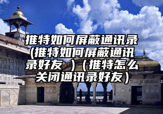 推特如何屏蔽通讯录(推特如何屏蔽通讯录好友 )（推特怎么关闭通讯录好友）