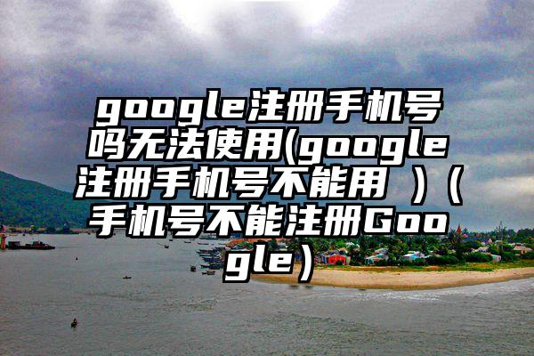 google注册手机号吗无法使用(google注册手机号不能用 )（手机号不能注册Google）