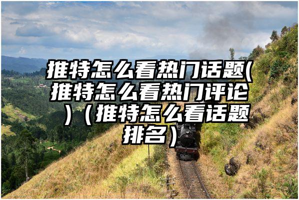 推特怎么看热门话题(推特怎么看热门评论 )（推特怎么看话题排名）
