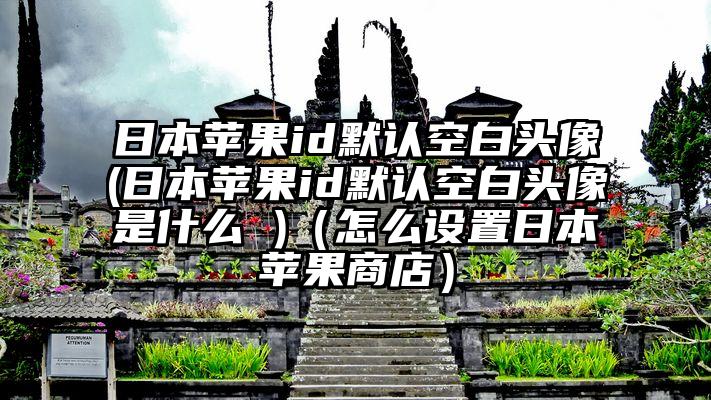 日本苹果id默认空白头像(日本苹果id默认空白头像是什么 )（怎么设置日本苹果商店）