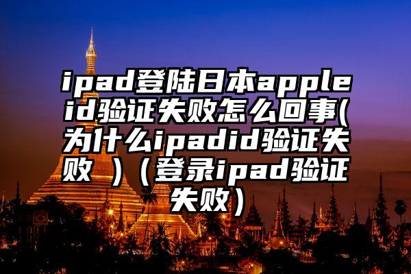 ipad登陆日本appleid验证失败怎么回事(为什么ipadid验证失败 )（登录ipad验证失败）