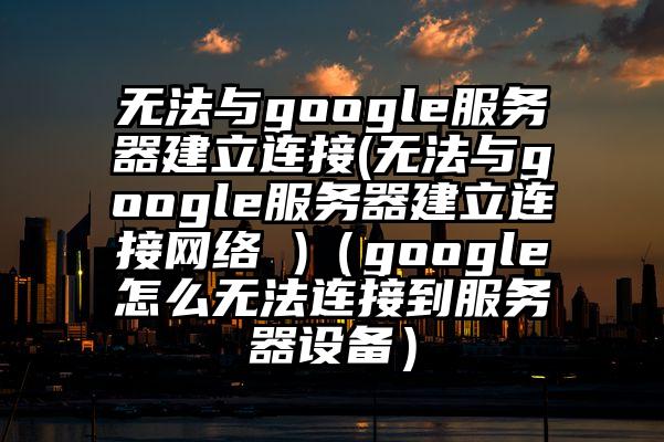 无法与google服务器建立连接(无法与google服务器建立连接网络 )(google怎么无法连接到服务器设备)