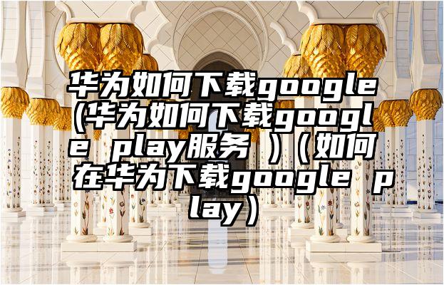 华为如何下载google(华为如何下载google play服务 )（如何在华为下载google play）