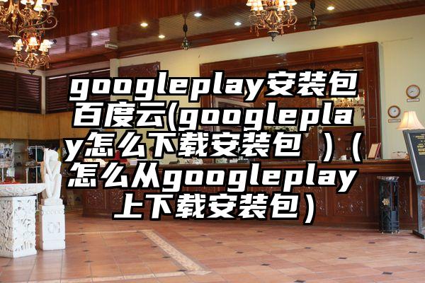 googleplay安装包百度云(googleplay怎么下载安装包 )(怎么从googleplay上下载安装包)