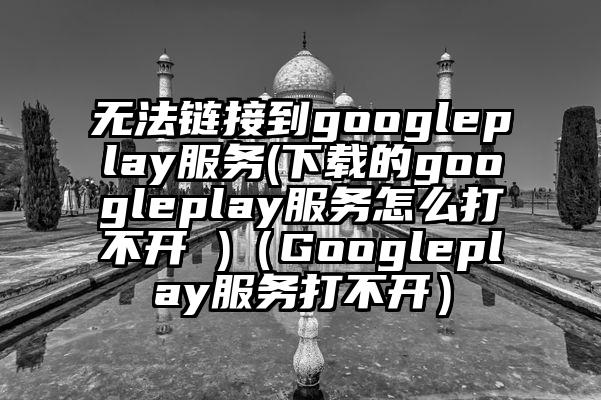 无法链接到googleplay服务(下载的googleplay服务怎么打不开 )（Googleplay服务打不开）