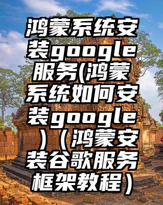 鸿蒙系统安装google服务(鸿蒙系统如何安装google )（鸿蒙安装谷歌服务框架教程）