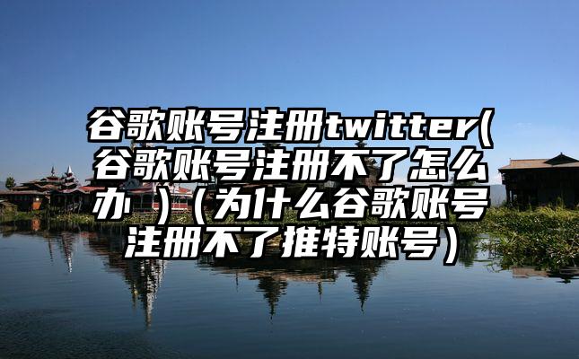 谷歌账号注册twitter(谷歌账号注册不了怎么办 )（为什么谷歌账号注册不了推特账号）