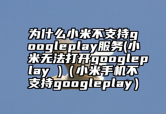 为什么小米不支持googleplay服务(小米无法打开googleplay )(小米手机不支持googleplay)