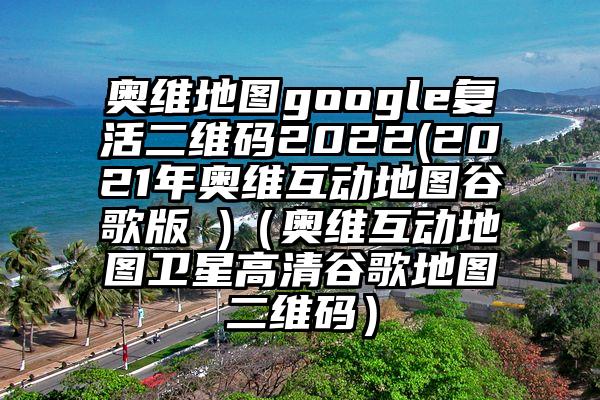 奥维地图google复活二维码2022(2021年奥维互动地图谷歌版 )（奥维互动地图卫星高清谷歌地图二维码）
