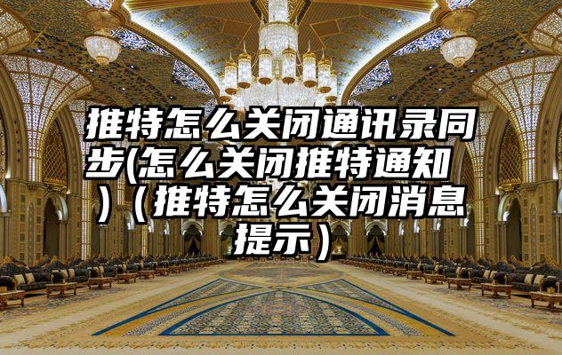推特怎么关闭通讯录同步(怎么关闭推特通知 )（推特怎么关闭消息提示）