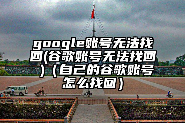 google账号无法找回(谷歌账号无法找回 )（自己的谷歌账号怎么找回）