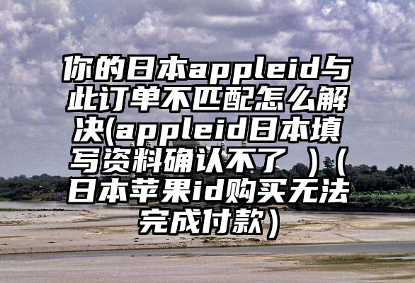 你的日本appleid与此订单不匹配怎么解决(appleid日本填写资料确认不了 )（日本苹果id购买无法完成付款）