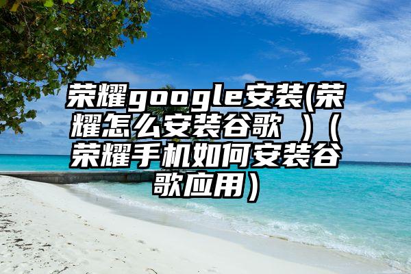 荣耀google安装(荣耀怎么安装谷歌 )（荣耀手机如何安装谷歌应用）