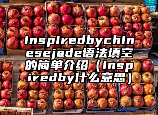 inspiredbychinesejade语法填空的简单介绍（inspiredby什么意思）