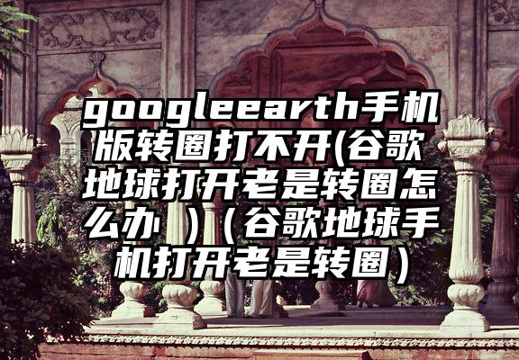 googleearth手机版转圈打不开(谷歌地球打开老是转圈怎么办 )（谷歌地球手机打开老是转圈）