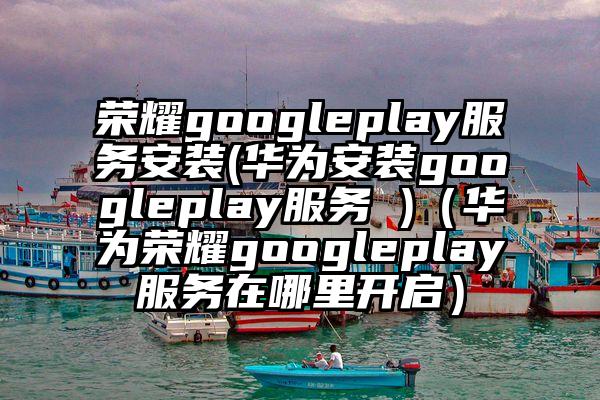 荣耀googleplay服务安装(华为安装googleplay服务 )（华为荣耀googleplay服务在哪里开启）