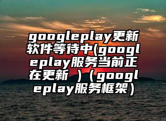 googleplay更新软件等待中(googleplay服务当前正在更新 )（googleplay服务框架）