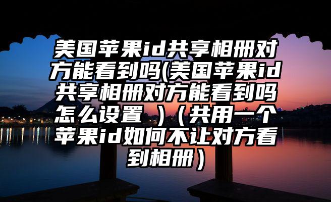 美国苹果id共享相册对方能看到吗(美国苹果id共享相册对方能看到吗怎么设置 )(共用一个苹果id如何不让对方看到相册)