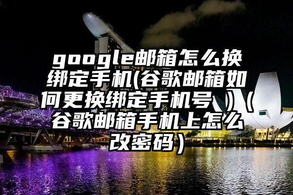 google邮箱怎么换绑定手机(谷歌邮箱如何更换绑定手机号 )（谷歌邮箱手机上怎么改密码）